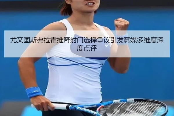 尤文图斯弗拉霍维奇射门选择争议引发意媒多维度深度点评