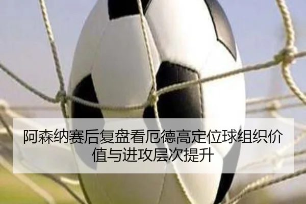 阿森纳赛后复盘看厄德高定位球组织价值与进攻层次提升