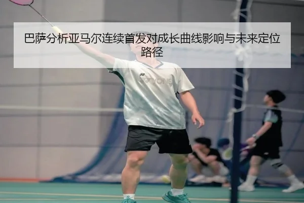 巴萨分析亚马尔连续首发对成长曲线影响与未来定位路径