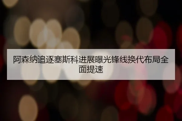 阿森纳追逐塞斯科进展曝光锋线换代布局全面提速