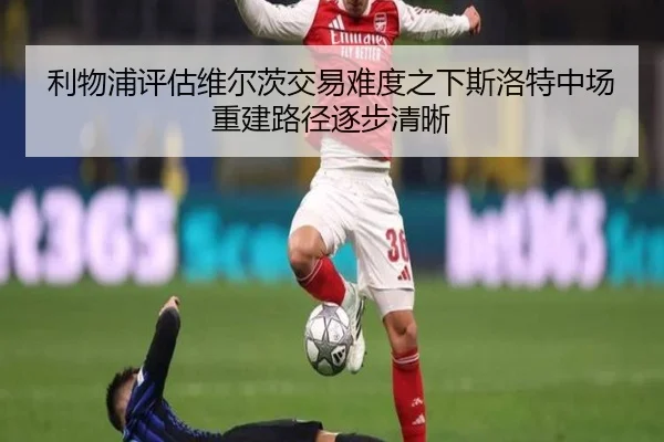 利物浦评估维尔茨交易难度之下斯洛特中场重建路径逐步清晰