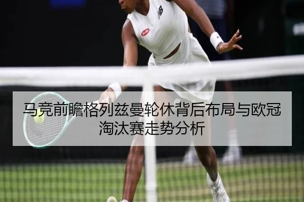马竞前瞻格列兹曼轮休背后布局与欧冠淘汰赛走势分析
