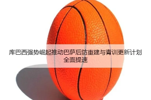 库巴西强势崛起推动巴萨后防重建与青训更新计划全面提速