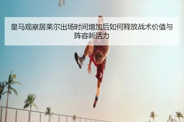 皇马观察居莱尔出场时间增加后如何释放战术价值与阵容新活力