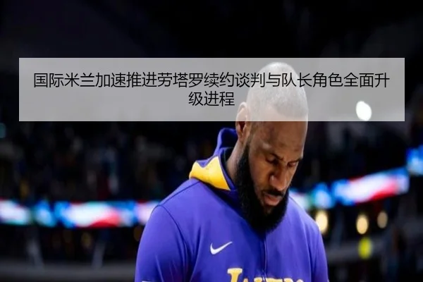 国际米兰加速推进劳塔罗续约谈判与队长角色全面升级进程