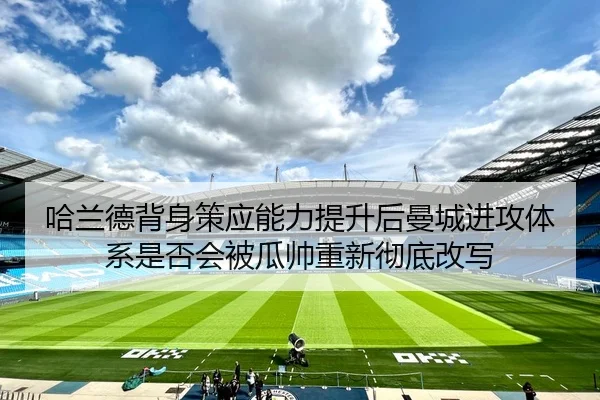 哈兰德背身策应能力提升后曼城进攻体系是否会被瓜帅重新彻底改写