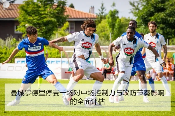 曼城罗德里停赛一场对中场控制力与攻防节奏影响的全面评估