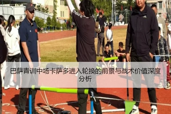 巴萨青训中场卡萨多进入轮换的前景与战术价值深度分析
