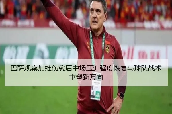 巴萨观察加维伤愈后中场压迫强度恢复与球队战术重塑新方向