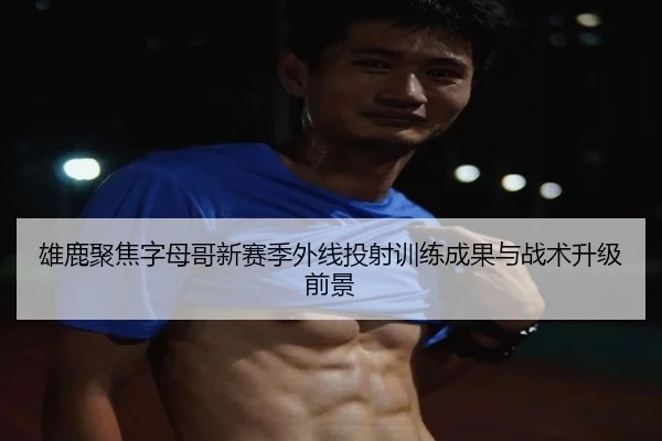 雄鹿聚焦字母哥新赛季外线投射训练成果与战术升级前景