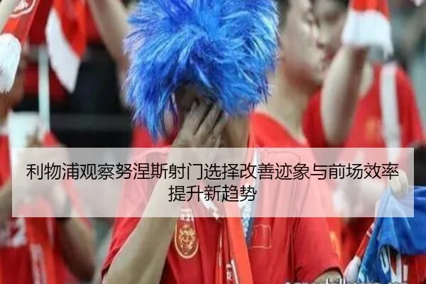 利物浦观察努涅斯射门选择改善迹象与前场效率提升新趋势
