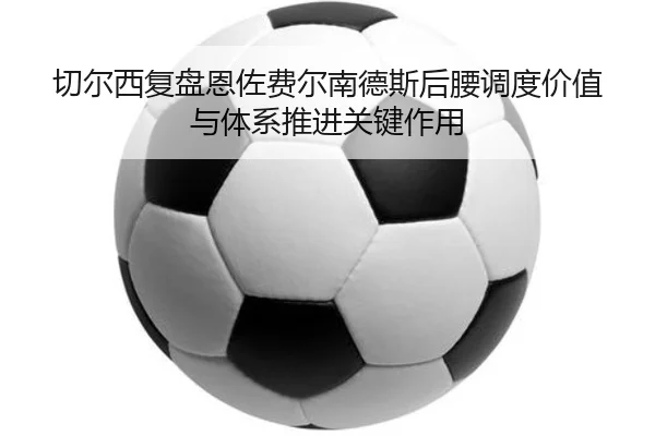 切尔西复盘恩佐费尔南德斯后腰调度价值与体系推进关键作用