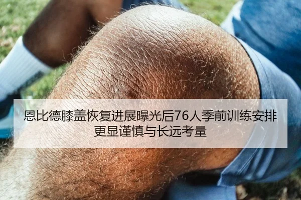 恩比德膝盖恢复进展曝光后76人季前训练安排更显谨慎与长远考量